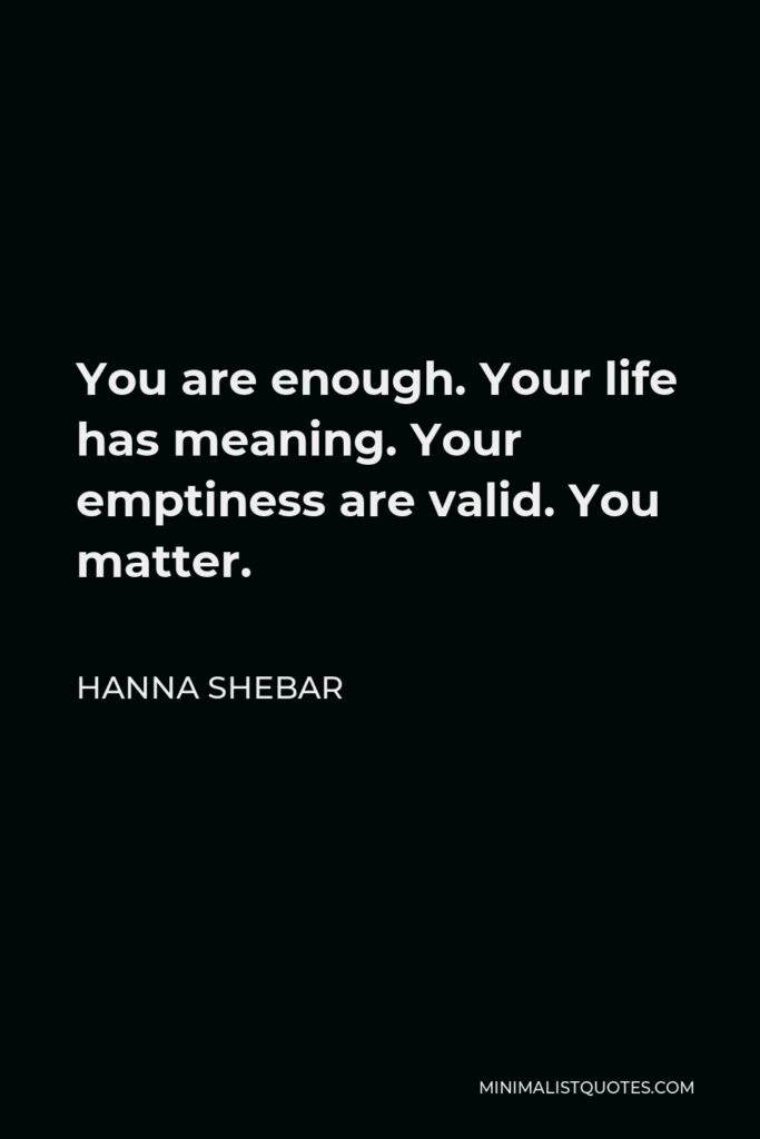 Hanna Shebar Quote - You are enough. Your life has meaning. Your emptiness are valid. You matter.