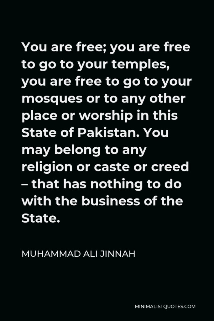Muhammad Ali Jinnah Quote - You are free; you are free to go to your temples, you are free to go to your mosques or to any other place or worship in this State of Pakistan. You may belong to any religion or caste or creed – that has nothing to do with the business of the State.