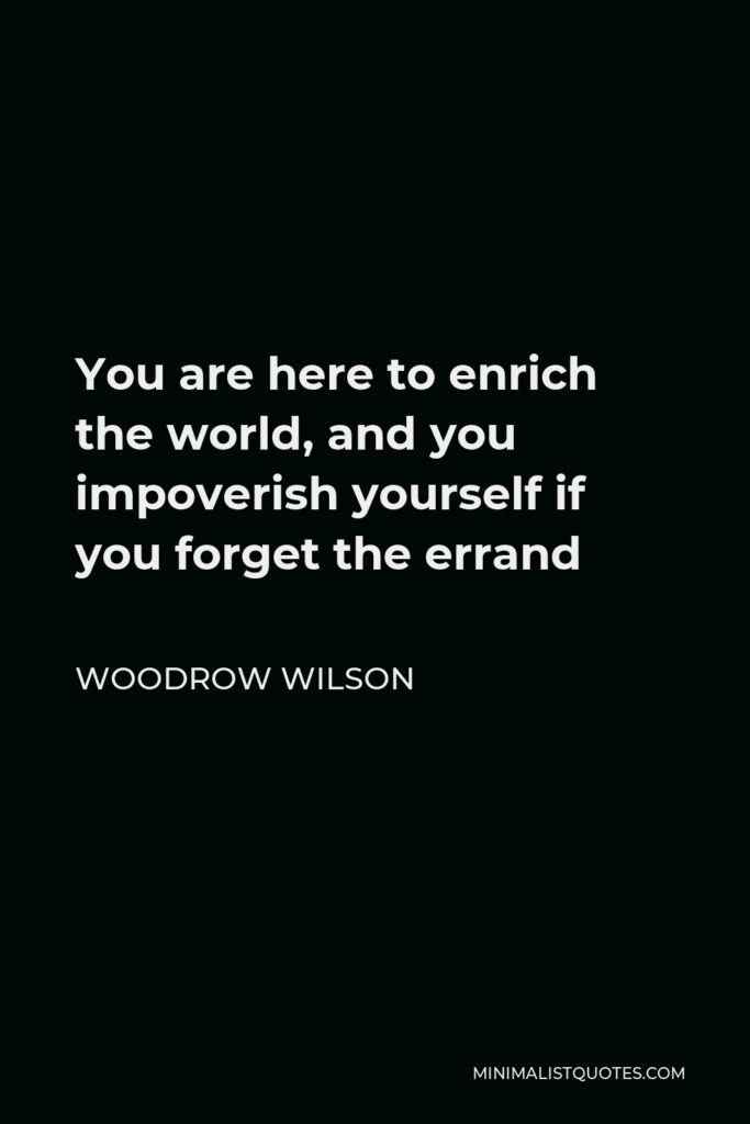 Woodrow Wilson Quote - You are here to enrich the world, and you impoverish yourself if you forget the errand