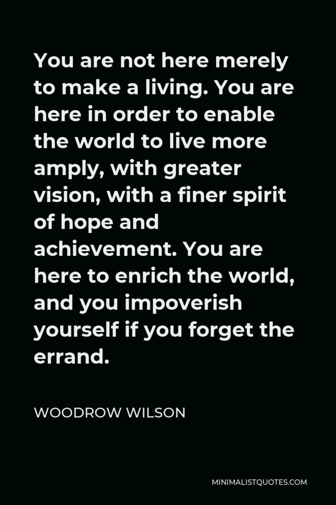 Woodrow Wilson Quote - You are not here merely to make a living. You are here in order to enable the world to live more amply, with greater vision, with a finer spirit of hope and achievement. You are here to enrich the world, and you impoverish yourself if you forget the errand.