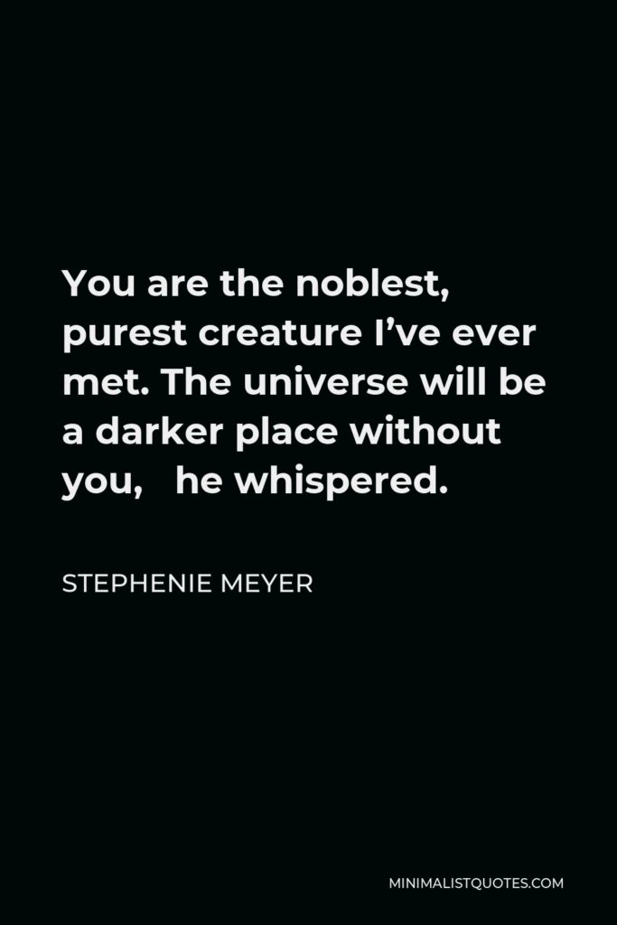Stephenie Meyer Quote - You are the noblest, purest creature I’ve ever met. The universe will be a darker place without you, he whispered.