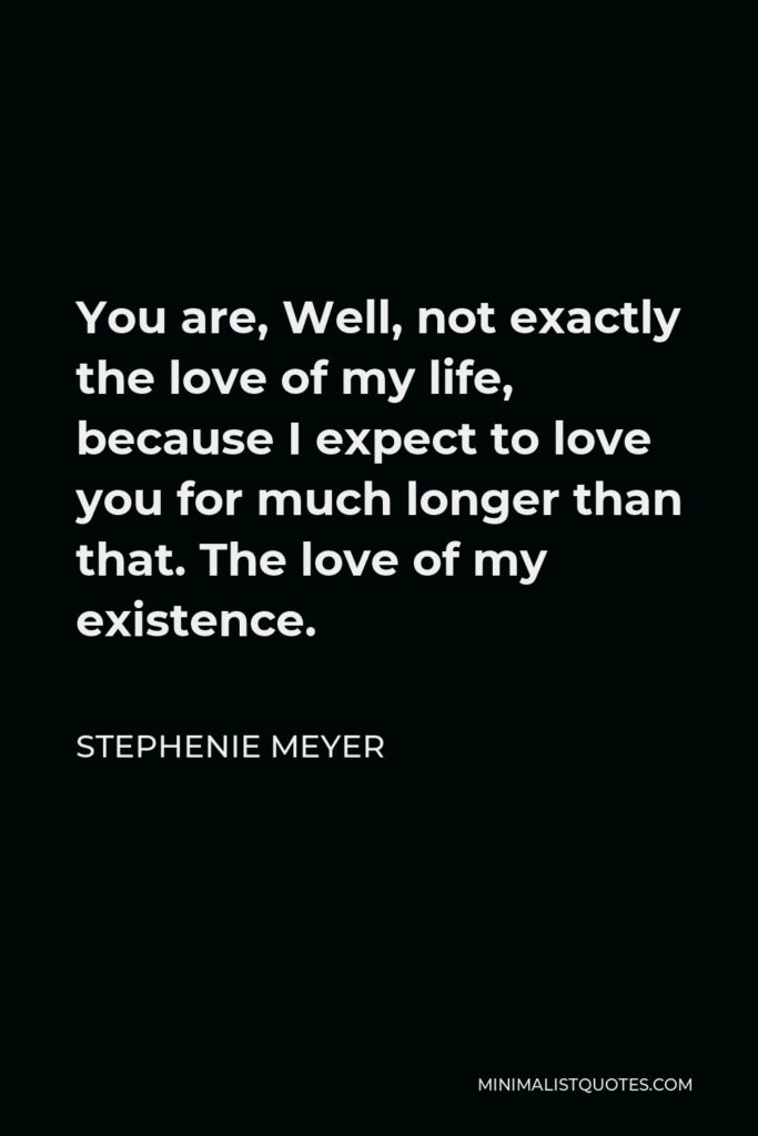 Stephenie Meyer Quote - You are, Well, not exactly the love of my life, because I expect to love you for much longer than that. The love of my existence.