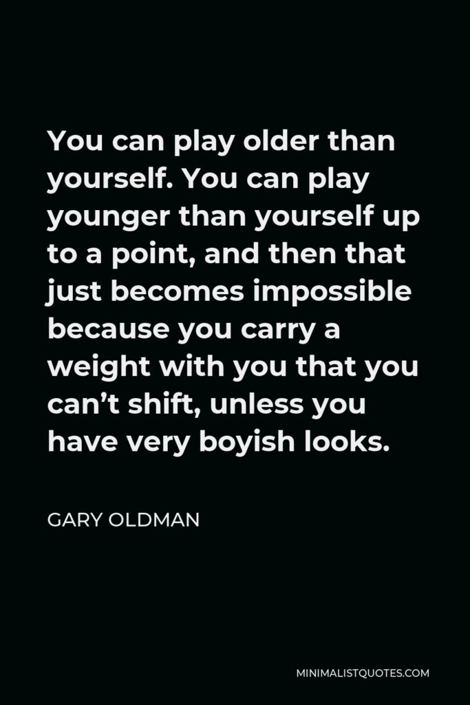 Gary Oldman Quote - You can play older than yourself. You can play younger than yourself up to a point, and then that just becomes impossible because you carry a weight with you that you can’t shift, unless you have very boyish looks.