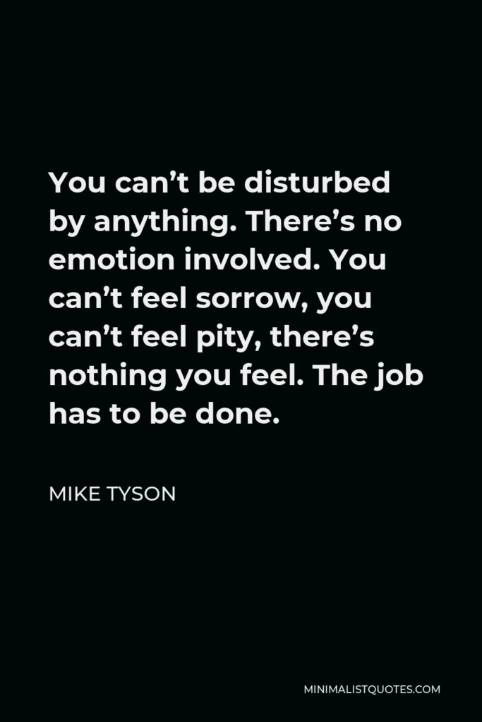 Mike Tyson Quote - You can’t be disturbed by anything. There’s no emotion involved. You can’t feel sorrow, you can’t feel pity, there’s nothing you feel. The job has to be done.