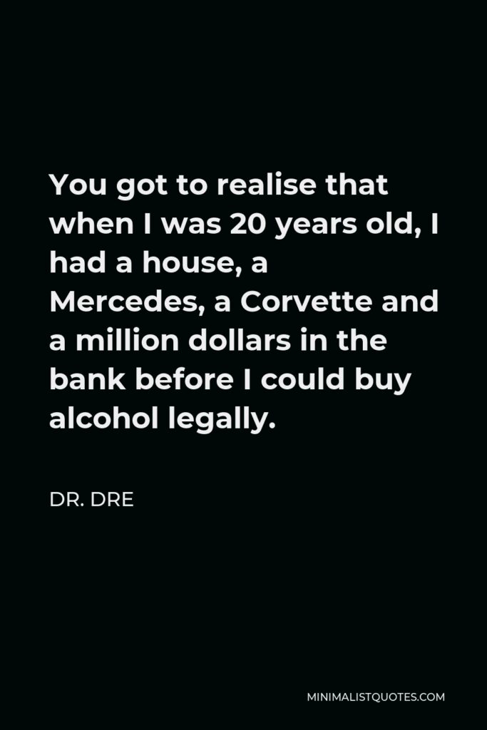 Dr. Dre Quote - You got to realise that when I was 20 years old, I had a house, a Mercedes, a Corvette and a million dollars in the bank before I could buy alcohol legally.