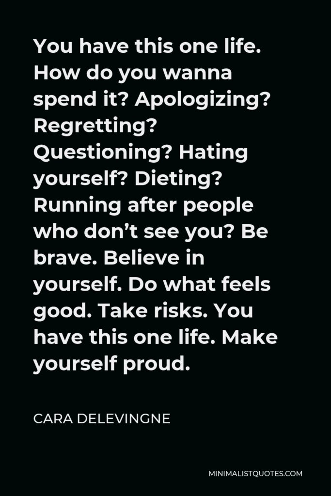 Cara Delevingne Quote - You have this one life. How do you wanna spend it? Apologizing? Regretting? Questioning? Hating yourself? Dieting? Running after people who don’t see you? Be brave. Believe in yourself. Do what feels good. Take risks. You have this one life. Make yourself proud.