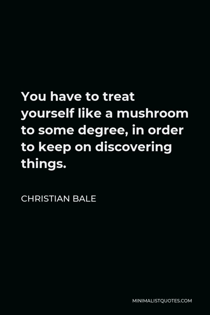 Christian Bale Quote - You have to treat yourself like a mushroom to some degree, in order to keep on discovering things.