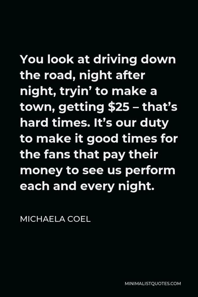 Michaela Coel Quote - You look at driving down the road, night after night, tryin’ to make a town, getting $25 – that’s hard times. It’s our duty to make it good times for the fans that pay their money to see us perform each and every night.