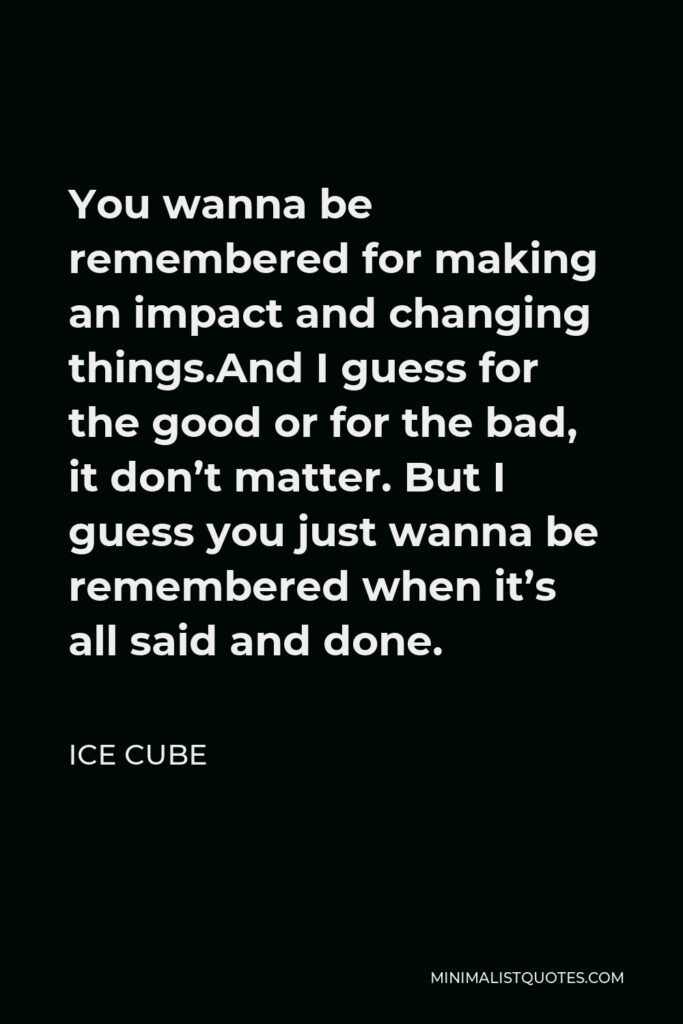 Ice Cube Quote - You wanna be remembered for making an impact and changing things.And I guess for the good or for the bad, it don’t matter. But I guess you just wanna be remembered when it’s all said and done.