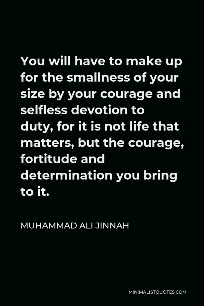 Muhammad Ali Jinnah Quote - You will have to make up for the smallness of your size by your courage and selfless devotion to duty, for it is not life that matters, but the courage, fortitude and determination you bring to it.