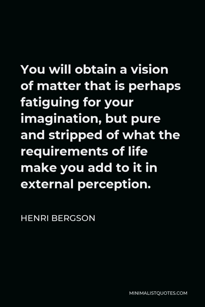 Henri Bergson Quote - You will obtain a vision of matter that is perhaps fatiguing for your imagination, but pure and stripped of what the requirements of life make you add to it in external perception.
