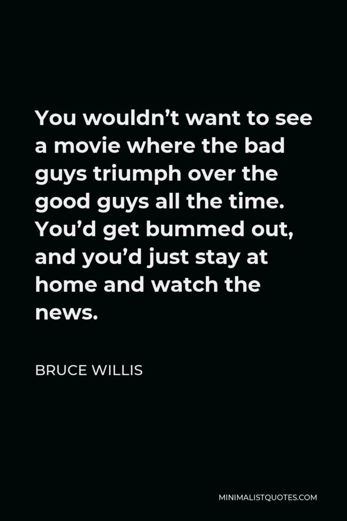 Bruce Willis Quote - You wouldn’t want to see a movie where the bad guys triumph over the good guys all the time. You’d get bummed out, and you’d just stay at home and watch the news.