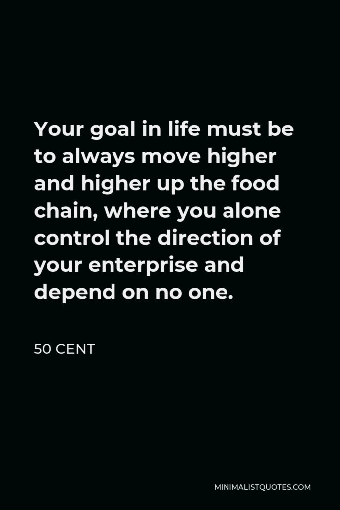 50 Cent Quote - Your goal in life must be to always move higher and higher up the food chain, where you alone control the direction of your enterprise and depend on no one.