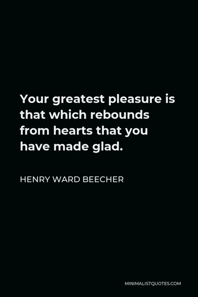 Henry Ward Beecher Quote - Your greatest pleasure is that which rebounds from hearts that you have made glad.