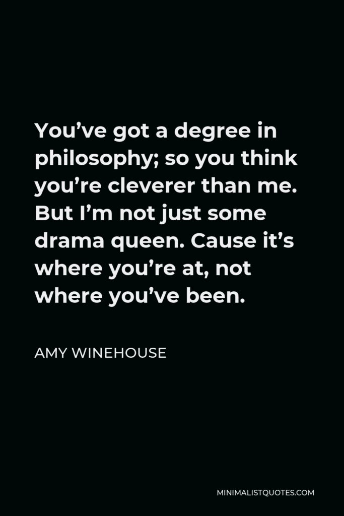 Amy Winehouse Quote - You’ve got a degree in philosophy; so you think you’re cleverer than me. But I’m not just some drama queen. Cause it’s where you’re at, not where you’ve been.
