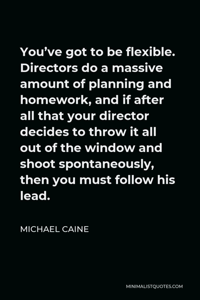 Michael Caine Quote - You’ve got to be flexible. Directors do a massive amount of planning and homework, and if after all that your director decides to throw it all out of the window and shoot spontaneously, then you must follow his lead.