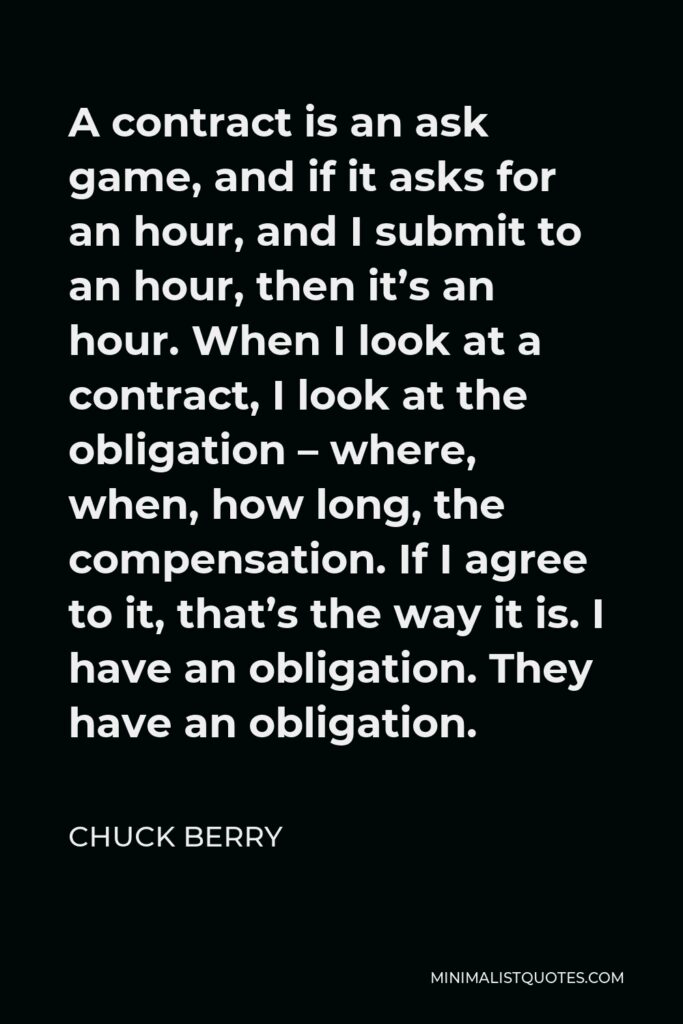 Chuck Berry Quote - A contract is an ask game, and if it asks for an hour, and I submit to an hour, then it’s an hour. When I look at a contract, I look at the obligation – where, when, how long, the compensation. If I agree to it, that’s the way it is. I have an obligation. They have an obligation.