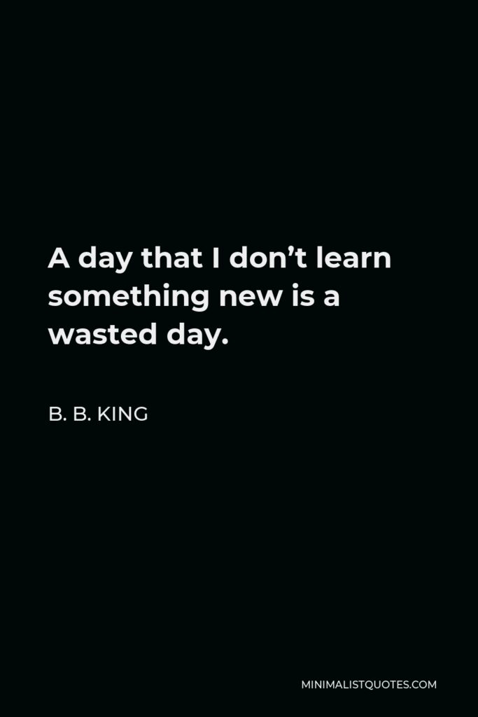 B. B. King Quote - A day that I don’t learn something new is a wasted day.