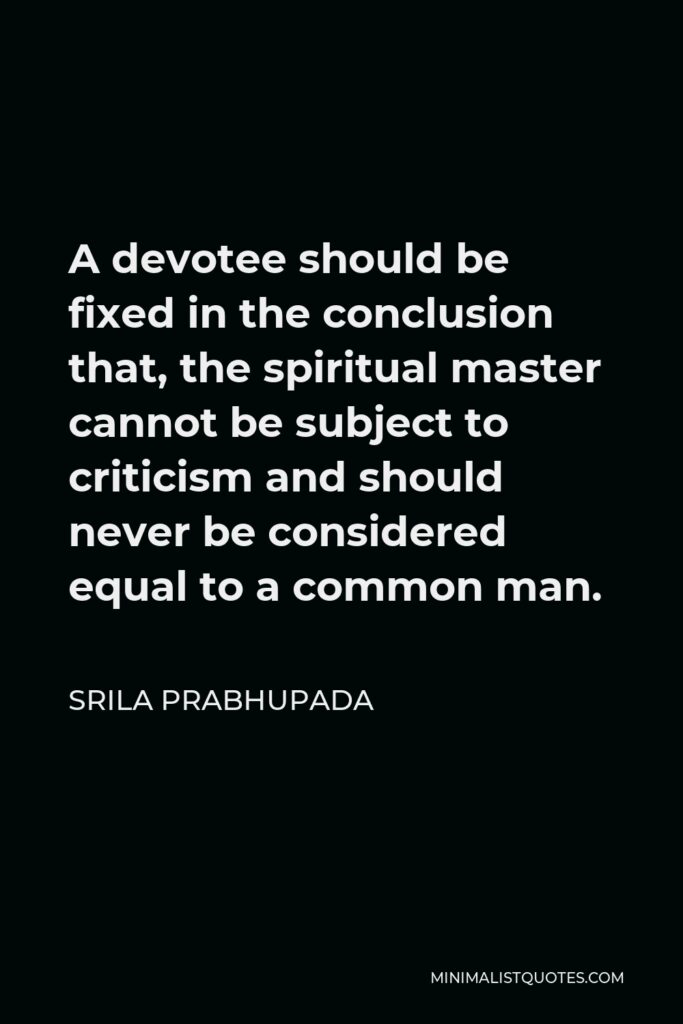 Srila Prabhupada Quote - A devotee should be fixed in the conclusion that, the spiritual master cannot be subject to criticism and should never be considered equal to a common man.