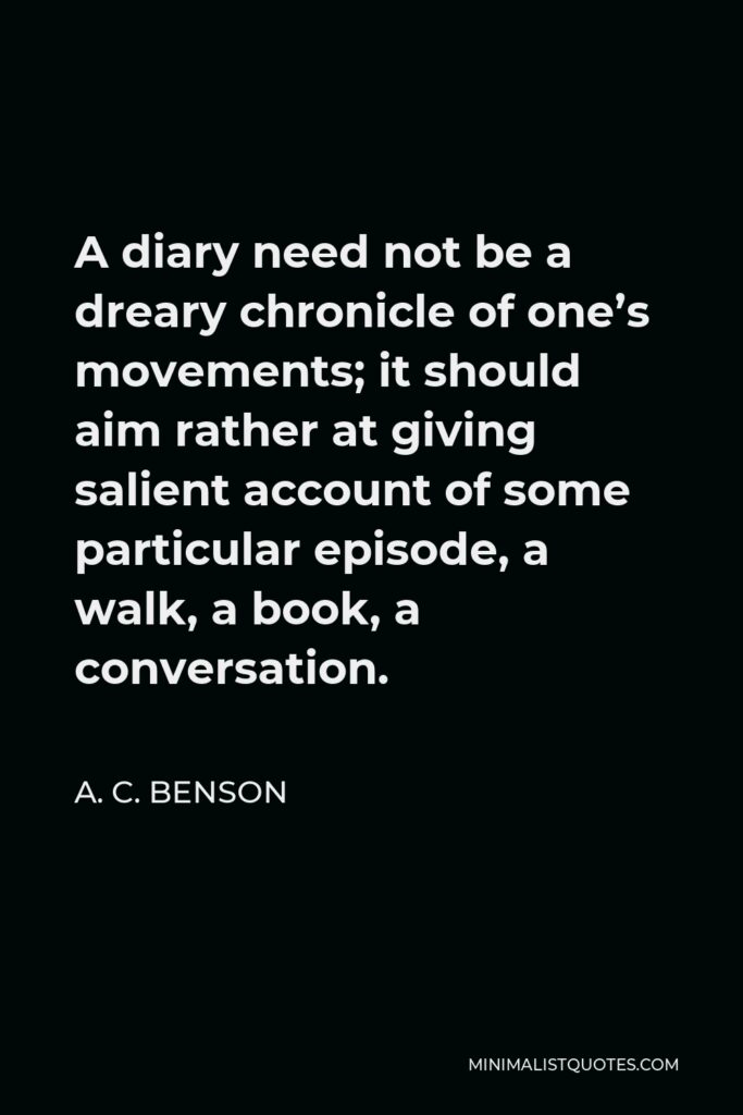 A. C. Benson Quote - A diary need not be a dreary chronicle of one’s movements; it should aim rather at giving salient account of some particular episode, a walk, a book, a conversation.