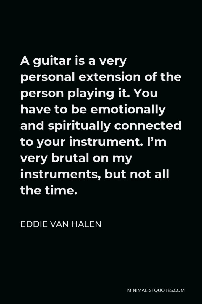 Eddie Van Halen Quote - A guitar is a very personal extension of the person playing it. You have to be emotionally and spiritually connected to your instrument. I’m very brutal on my instruments, but not all the time.