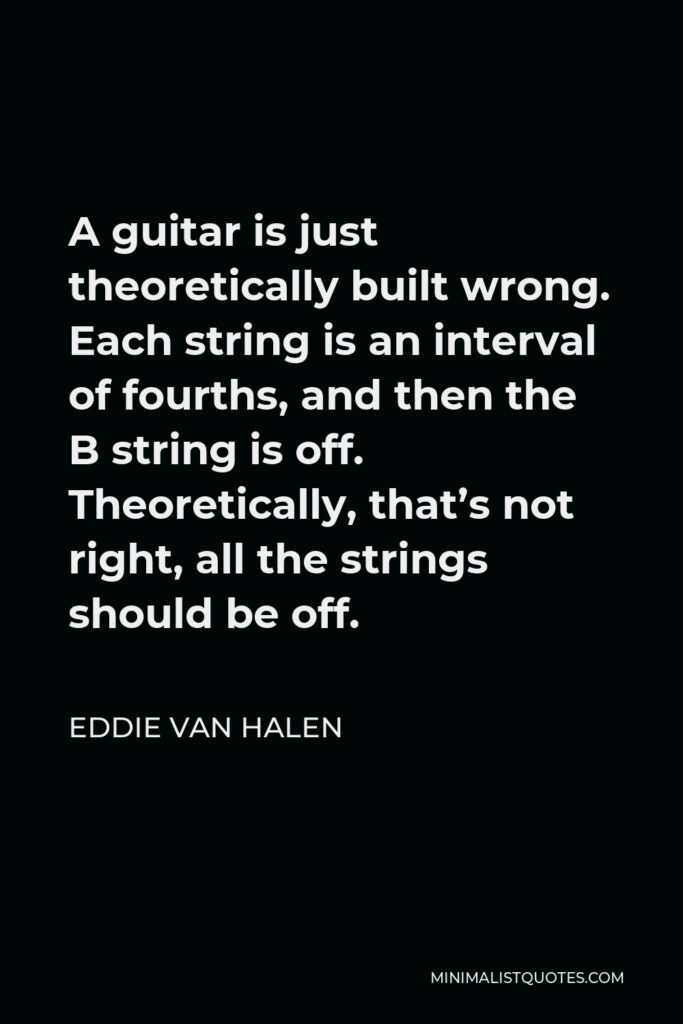 Eddie Van Halen Quote - A guitar is just theoretically built wrong. Each string is an interval of fourths, and then the B string is off. Theoretically, that’s not right, all the strings should be off.