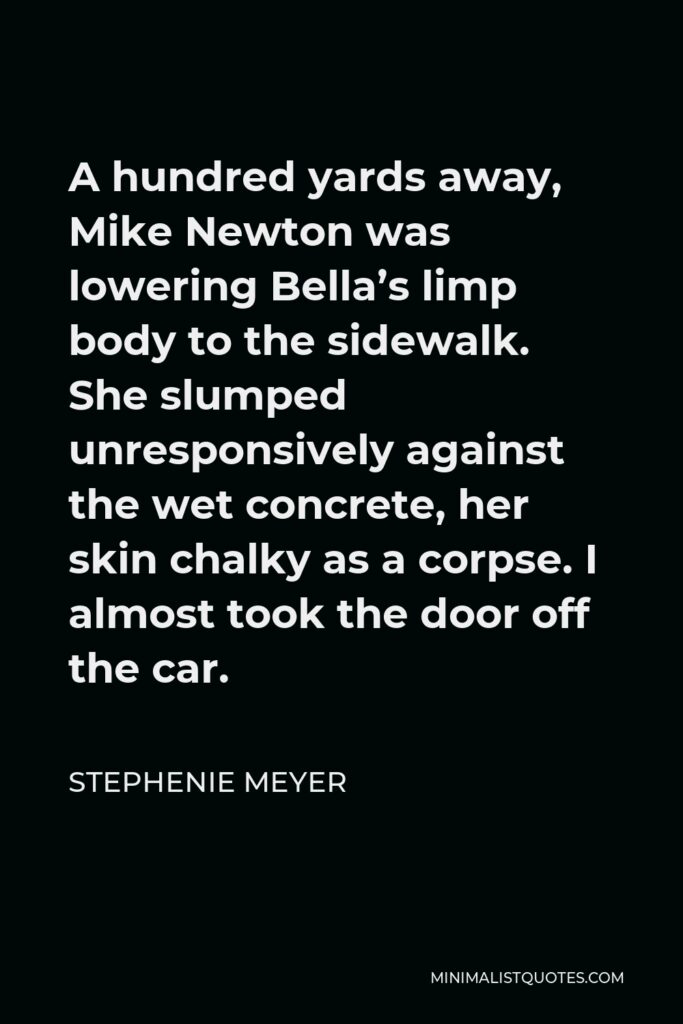 Stephenie Meyer Quote - A hundred yards away, Mike Newton was lowering Bella’s limp body to the sidewalk. She slumped unresponsively against the wet concrete, her skin chalky as a corpse. I almost took the door off the car.