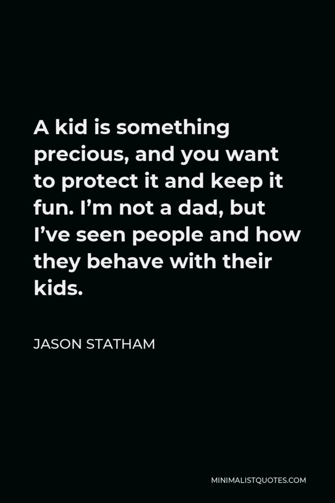 Jason Statham Quote - A kid is something precious, and you want to protect it and keep it fun. I’m not a dad, but I’ve seen people and how they behave with their kids.