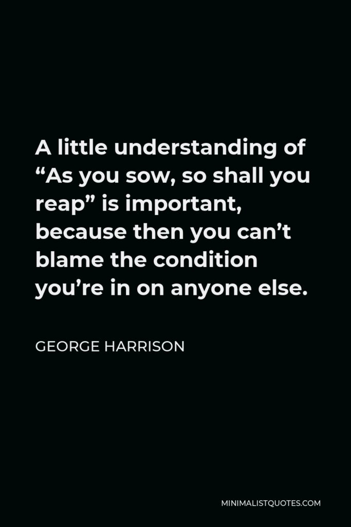 George Harrison Quote - A little understanding of “As you sow, so shall you reap” is important, because then you can’t blame the condition you’re in on anyone else.