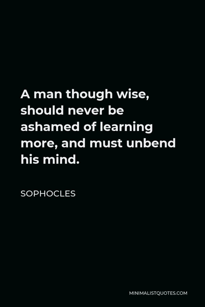 Sophocles Quote - A man though wise, should never be ashamed of learning more, and must unbend his mind.