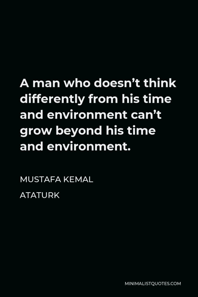 Mustafa Kemal Ataturk Quote - A man who doesn’t think differently from his time and environment can’t grow beyond his time and environment.