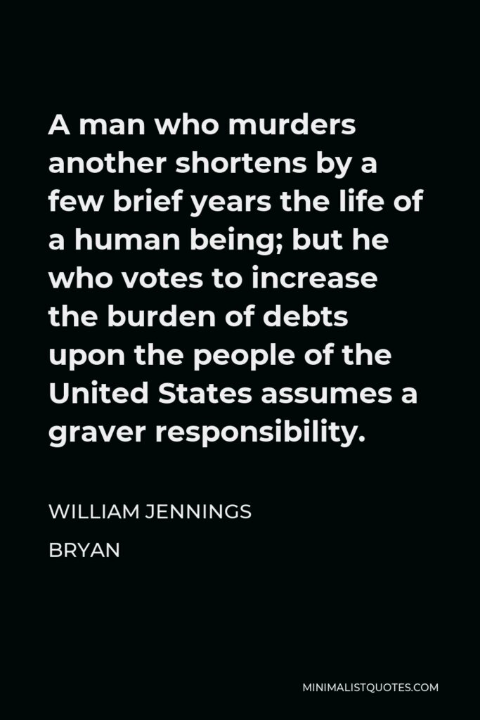 William Jennings Bryan Quote - A man who murders another shortens by a few brief years the life of a human being; but he who votes to increase the burden of debts upon the people of the United States assumes a graver responsibility.