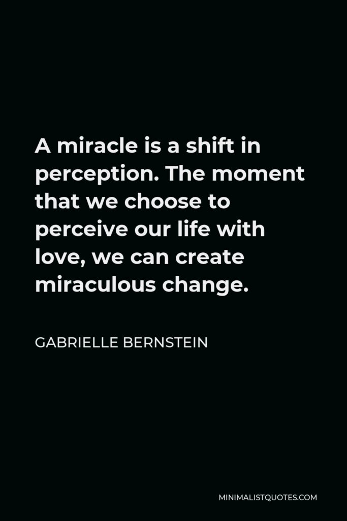 Gabrielle Bernstein Quote - A miracle is a shift in perception. The moment that we choose to perceive our life with love, we can create miraculous change.