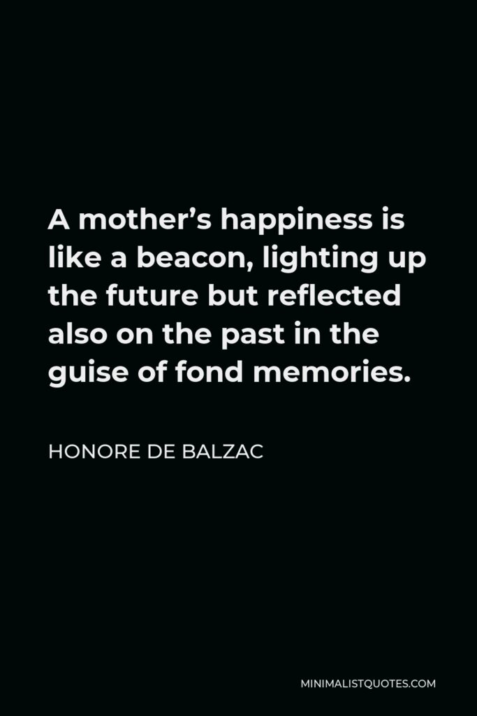 Honore de Balzac Quote - A mother’s happiness is like a beacon, lighting up the future but reflected also on the past in the guise of fond memories.