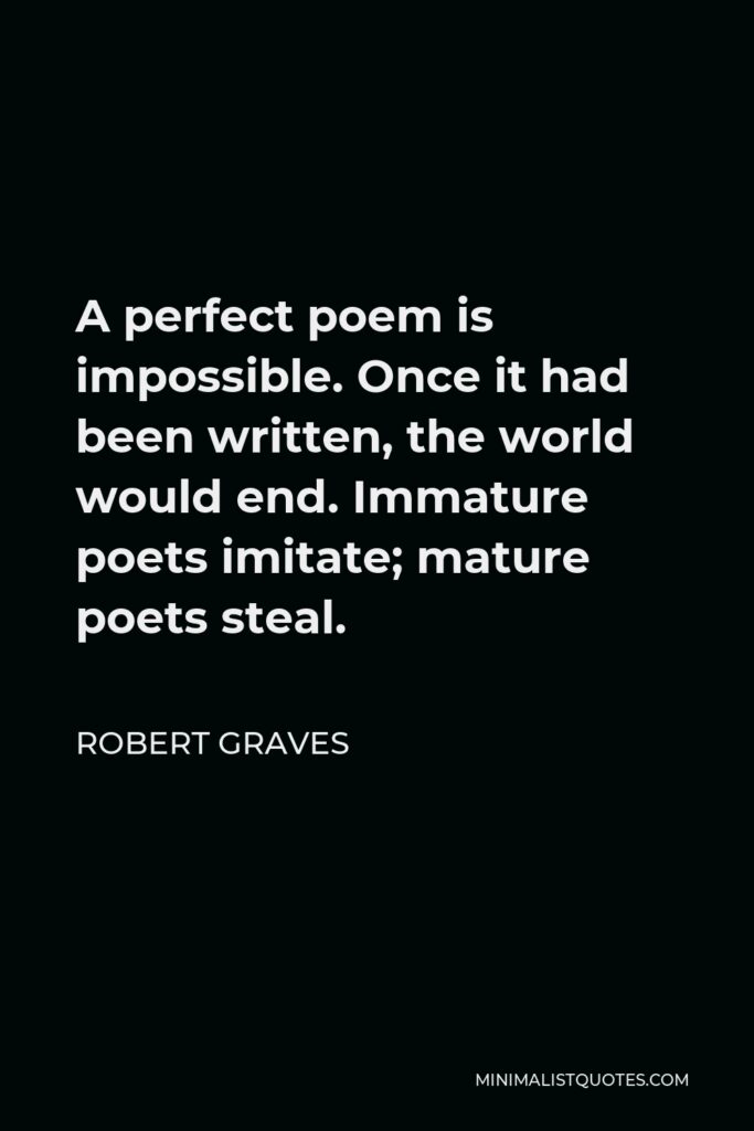 Robert Graves Quote - A perfect poem is impossible. Once it had been written, the world would end. Immature poets imitate; mature poets steal.