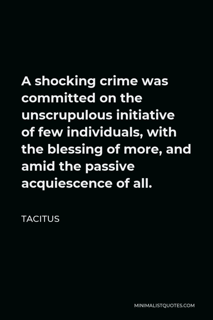 Tacitus Quote - A shocking crime was committed on the unscrupulous initiative of few individuals, with the blessing of more, and amid the passive acquiescence of all.