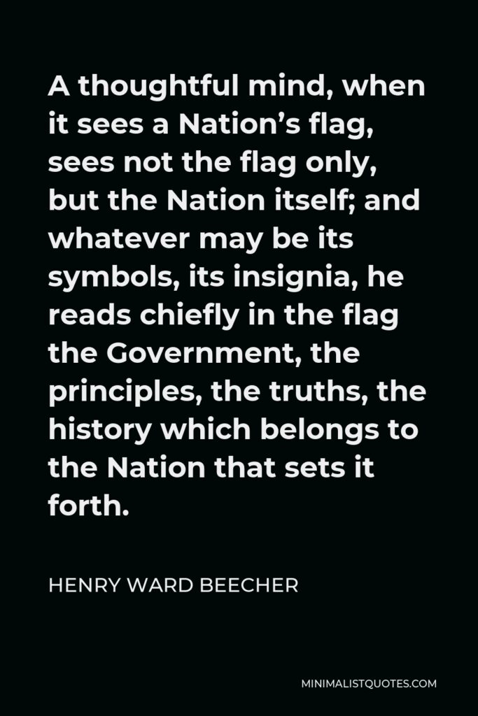Henry Ward Beecher Quote - A thoughtful mind, when it sees a Nation’s flag, sees not the flag only, but the Nation itself; and whatever may be its symbols, its insignia, he reads chiefly in the flag the Government, the principles, the truths, the history which belongs to the Nation that sets it forth.