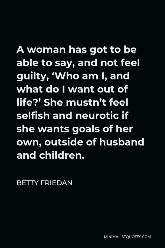 Betty Friedan Quote - A woman has got to be able to say, and not feel guilty, ‘Who am I, and what do I want out of life?’ She mustn’t feel selfish and neurotic if she wants goals of her own, outside of husband and children.