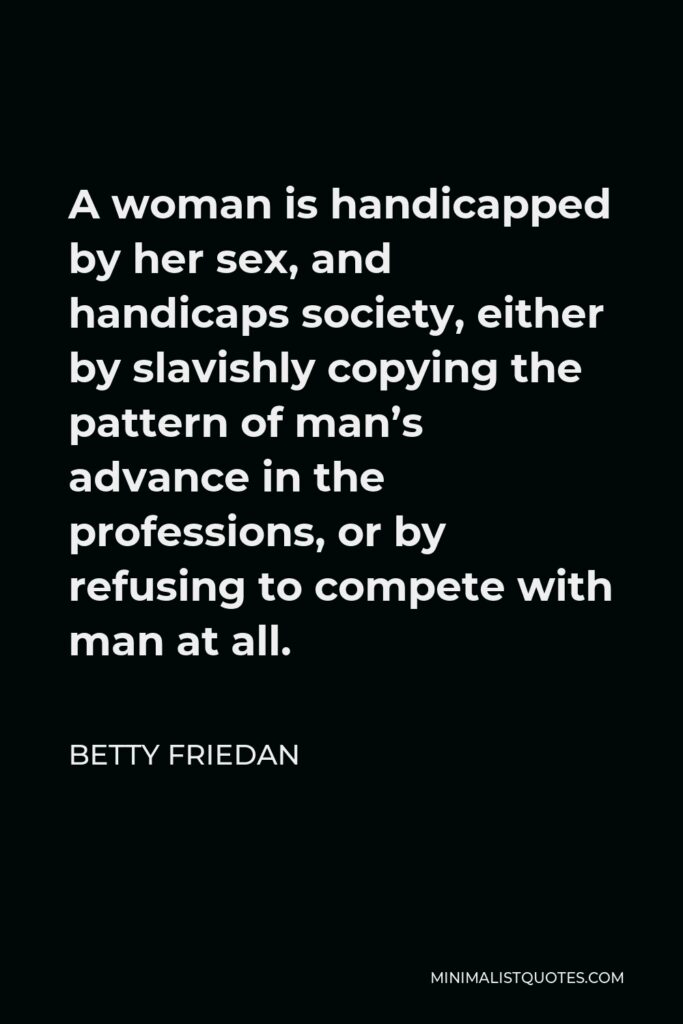 Betty Friedan Quote - A woman is handicapped by her sex, and handicaps society, either by slavishly copying the pattern of man’s advance in the professions, or by refusing to compete with man at all.