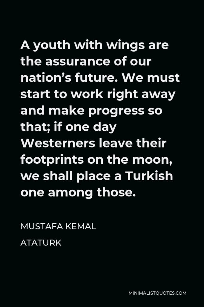 Mustafa Kemal Ataturk Quote - A youth with wings are the assurance of our nation’s future. We must start to work right away and make progress so that; if one day Westerners leave their footprints on the moon, we shall place a Turkish one among those.