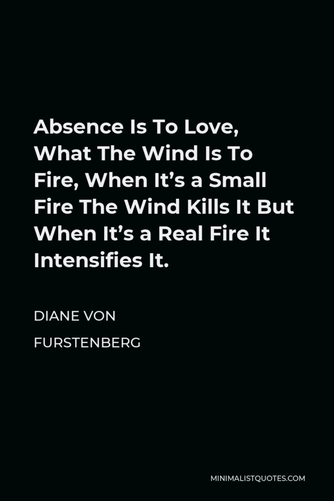 Diane Von Furstenberg Quote - Absence Is To Love, What The Wind Is To Fire, When It’s a Small Fire The Wind Kills It But When It’s a Real Fire It Intensifies It.