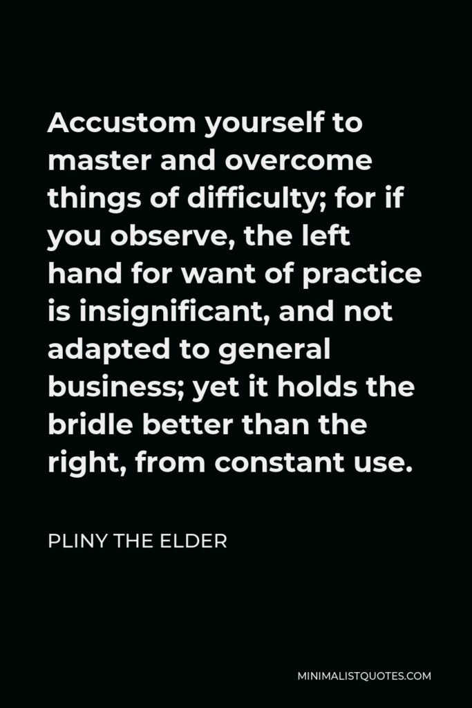 Pliny the Elder Quote - Accustom yourself to master and overcome things of difficulty; for if you observe, the left hand for want of practice is insignificant, and not adapted to general business; yet it holds the bridle better than the right, from constant use.