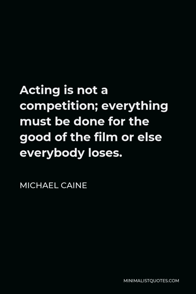 Michael Caine Quote - Acting is not a competition; everything must be done for the good of the film or else everybody loses.