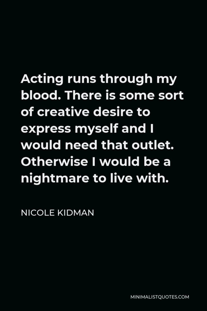 Nicole Kidman Quote - Acting runs through my blood. There is some sort of creative desire to express myself and I would need that outlet. Otherwise I would be a nightmare to live with.