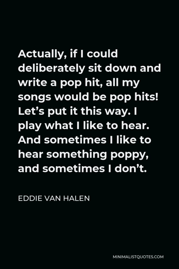 Eddie Van Halen Quote - Actually, if I could deliberately sit down and write a pop hit, all my songs would be pop hits! Let’s put it this way. I play what I like to hear. And sometimes I like to hear something poppy, and sometimes I don’t.