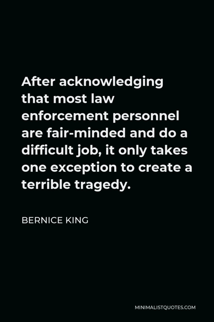 Bernice King Quote - After acknowledging that most law enforcement personnel are fair-minded and do a difficult job, it only takes one exception to create a terrible tragedy.