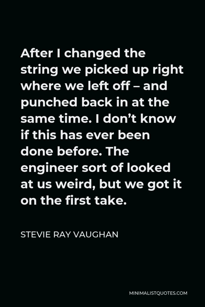 Stevie Ray Vaughan Quote - After I changed the string we picked up right where we left off – and punched back in at the same time. I don’t know if this has ever been done before. The engineer sort of looked at us weird, but we got it on the first take.