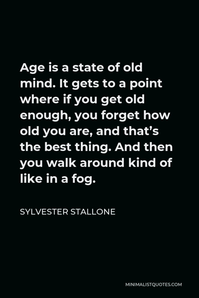 Sylvester Stallone Quote - Age is a state of old mind. It gets to a point where if you get old enough, you forget how old you are, and that’s the best thing. And then you walk around kind of like in a fog.