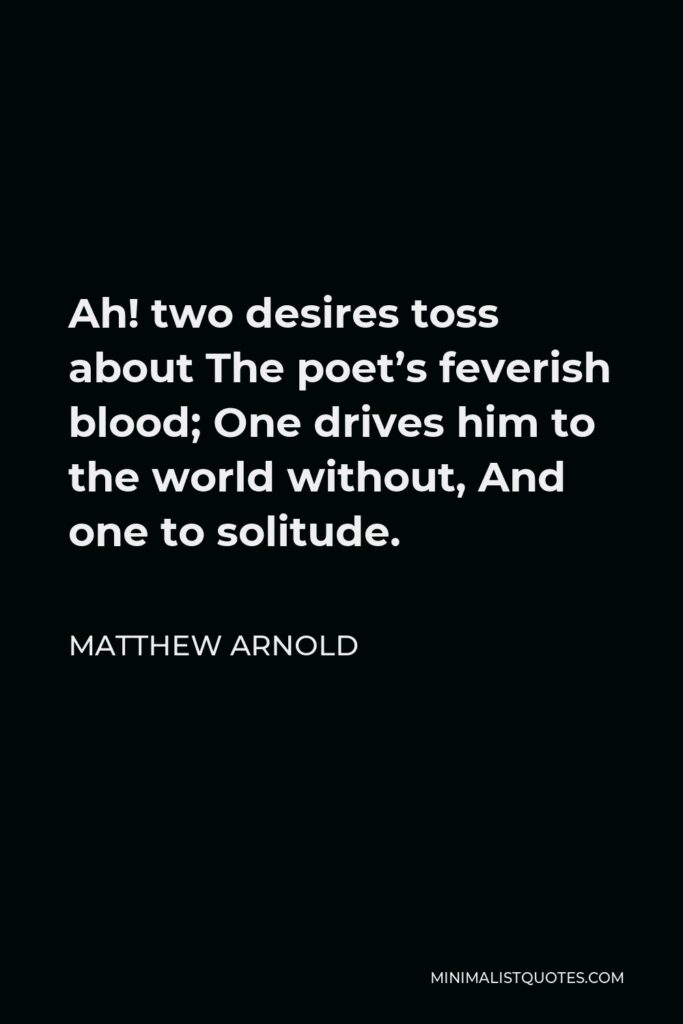 Matthew Arnold Quote - Ah! two desires toss about The poet’s feverish blood; One drives him to the world without, And one to solitude.