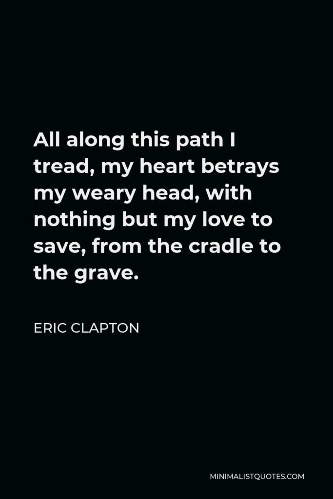 Eric Clapton Quote - All along this path I tread, my heart betrays my weary head, with nothing but my love to save, from the cradle to the grave.